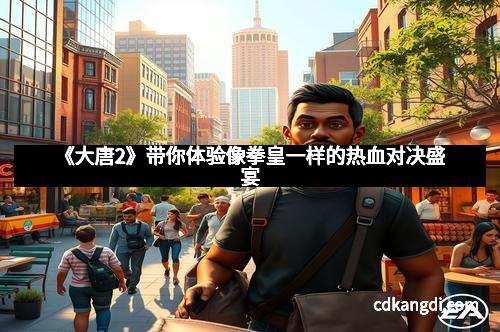 《大唐2》带你体验像拳皇一样的热血对决盛宴